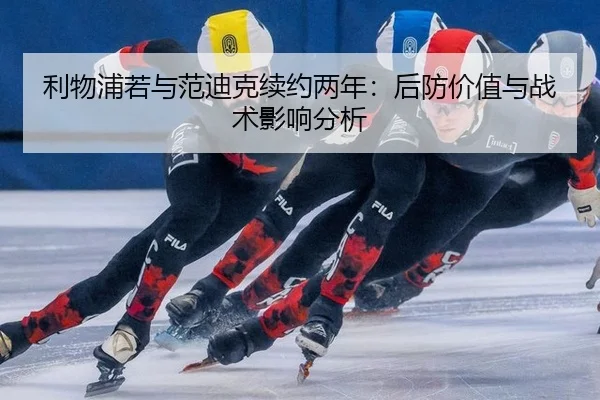 利物浦若与范迪克续约两年：后防价值与战术影响分析
